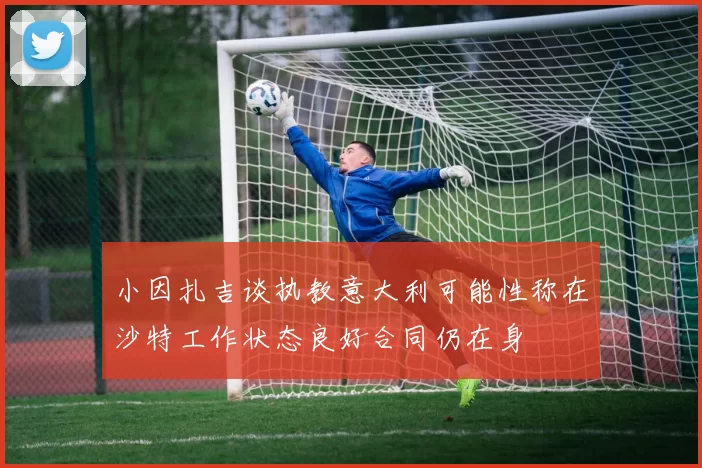 小因扎吉谈执教意大利可能性称在沙特工作状态良好合同仍在身