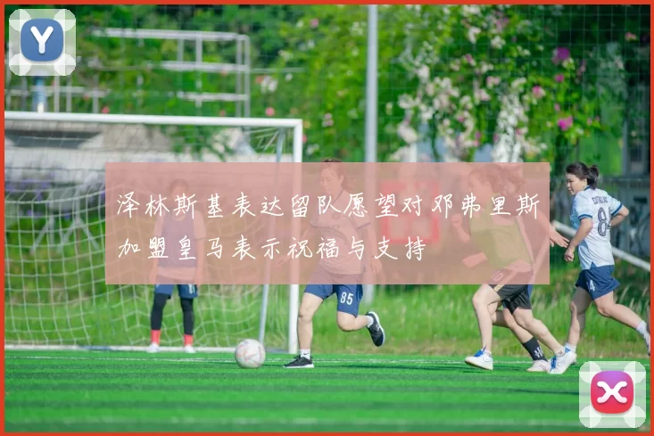 泽林斯基表达留队愿望对邓弗里斯加盟皇马表示祝福与支持