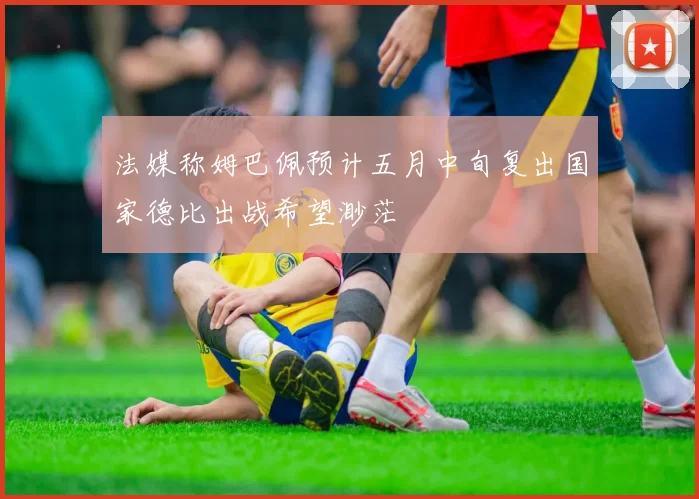 法媒称姆巴佩预计五月中旬复出国家德比出战希望渺茫