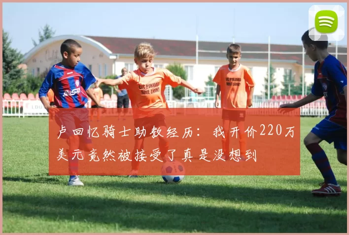 卢回忆骑士助教经历：我开价220万美元竟然被接受了真是没想到