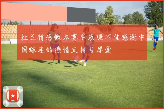 杜兰特感慨本赛季表现不佳感谢中国球迷的热情支持与厚爱