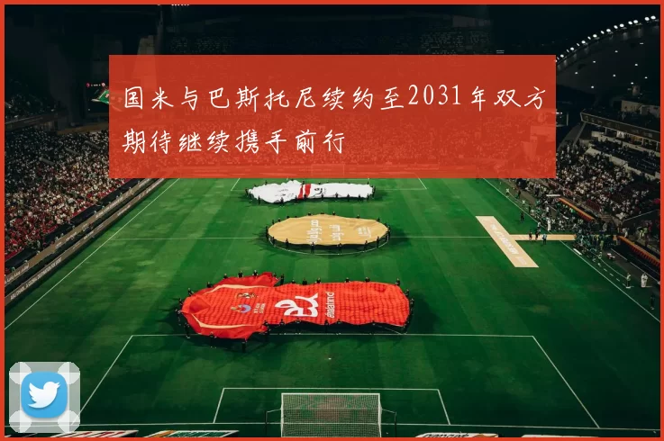 国米与巴斯托尼续约至2031年双方期待继续携手前行