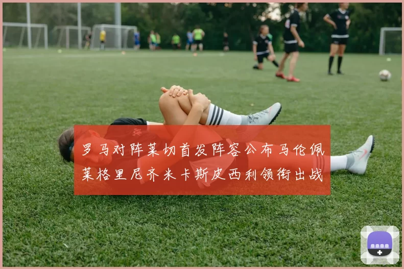 罗马对阵莱切首发阵容公布马伦佩莱格里尼齐米卡斯皮西利领衔出战