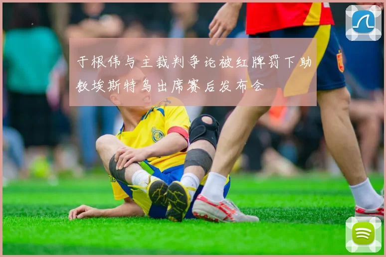 于根伟与主裁判争论被红牌罚下助教埃斯特乌出席赛后发布会