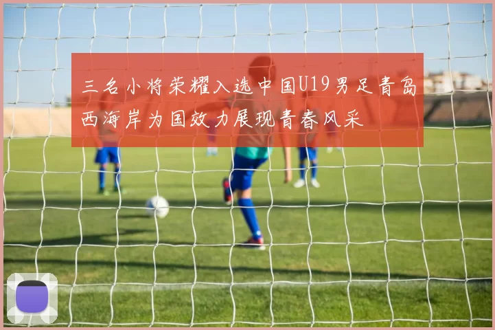 三名小将荣耀入选中国U19男足青岛西海岸为国效力展现青春风采