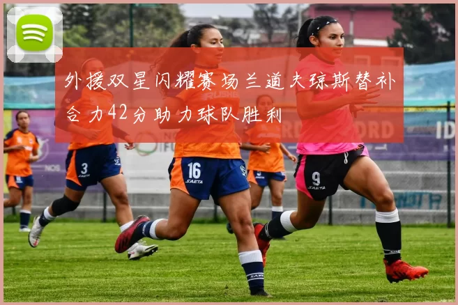 外援双星闪耀赛场兰道夫琼斯替补合力42分助力球队胜利