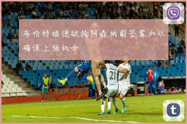 布伦特福德欲抢阿森纳前签蒙加以确保上场机会