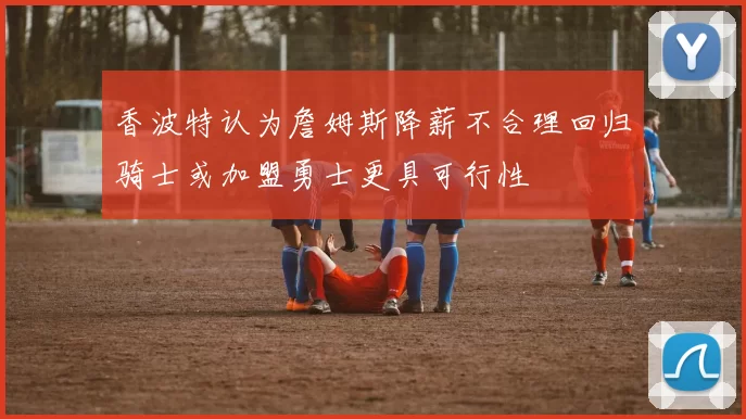 香波特认为詹姆斯降薪不合理回归骑士或加盟勇士更具可行性