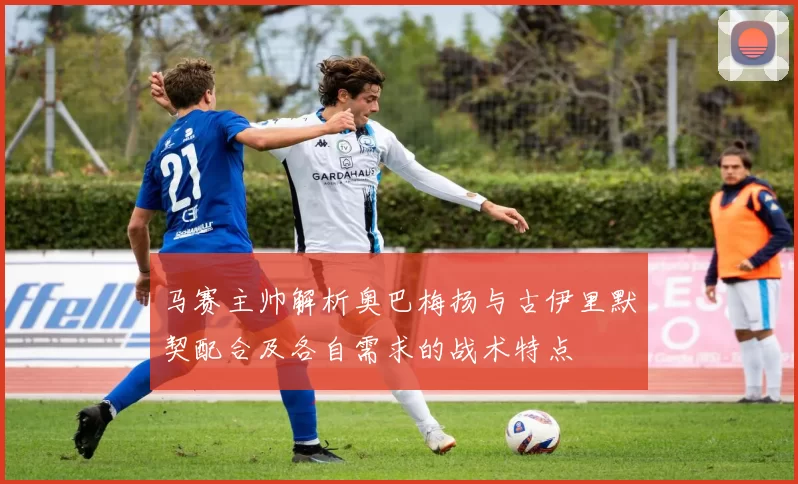 马赛主帅解析奥巴梅扬与古伊里默契配合及各自需求的战术特点