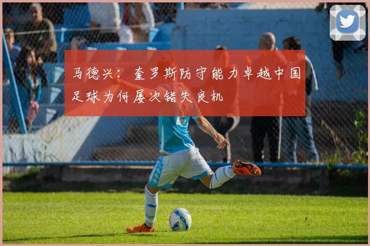 马德兴：奎罗斯防守能力卓越中国足球为何屡次错失良机