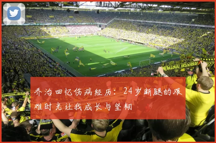 乔治回忆伤病经历：24岁断腿的艰难时光让我成长与坚韧