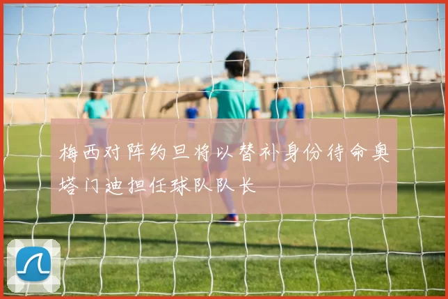 梅西对阵约旦将以替补身份待命奥塔门迪担任球队队长
