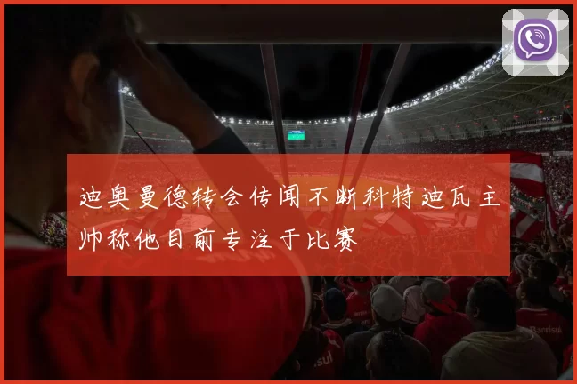 迪奥曼德转会传闻不断科特迪瓦主帅称他目前专注于比赛