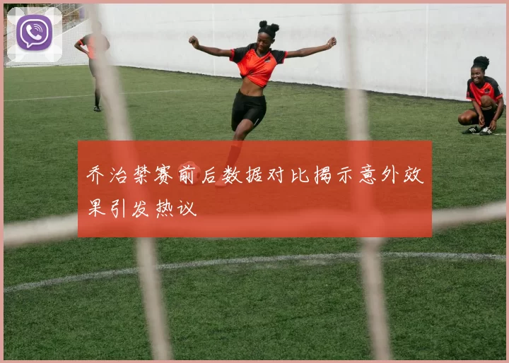 乔治禁赛前后数据对比揭示意外效果引发热议