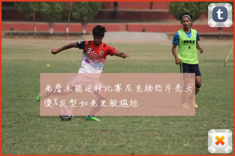 老詹未能逆转比赛尼克杨怒斥秃头傻X发型如老里般尴尬