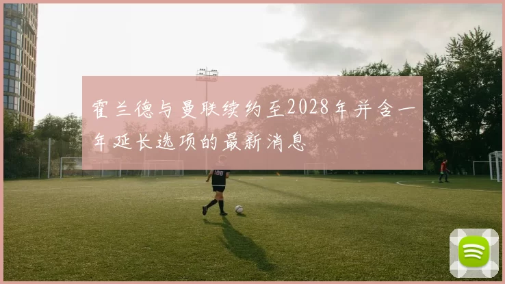 霍兰德与曼联续约至2028年并含一年延长选项的最新消息