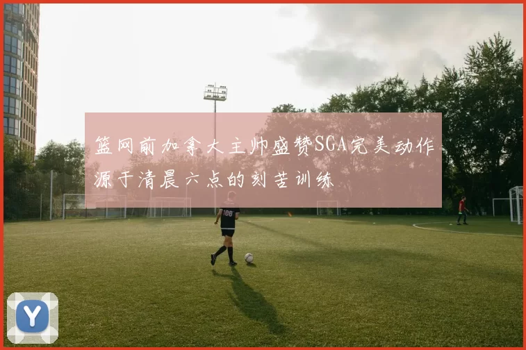 篮网前加拿大主帅盛赞SGA完美动作源于清晨六点的刻苦训练