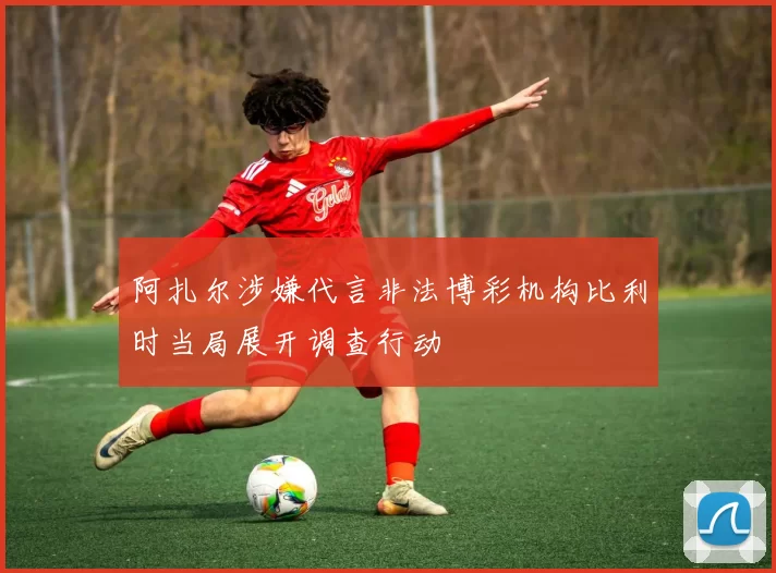 阿扎尔涉嫌代言非法博彩机构比利时当局展开调查行动