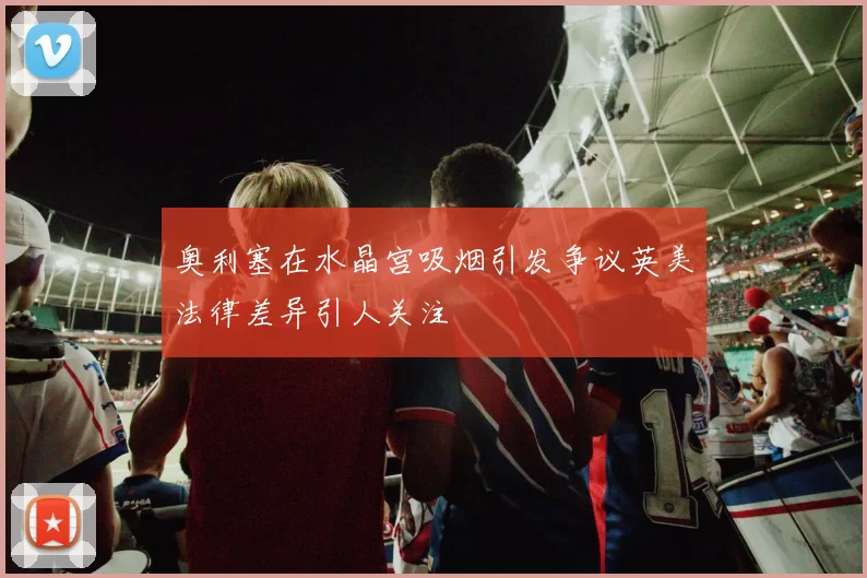 奥利塞在水晶宫吸烟引发争议英美法律差异引人关注