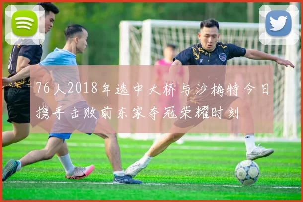 76人2018年选中大桥与沙梅特今日携手击败前东家夺冠荣耀时刻