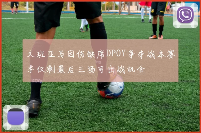 文班亚马因伤缺席DPOY争夺战本赛季仅剩最后三场可出战机会